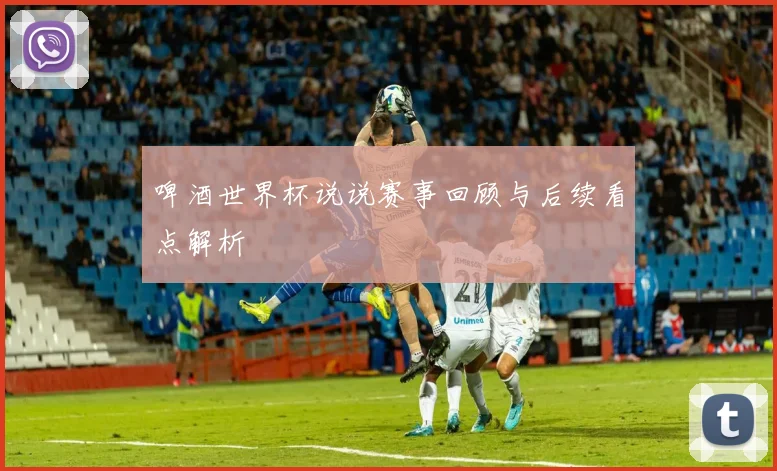 啤酒世界杯说说赛事回顾与后续看点解析