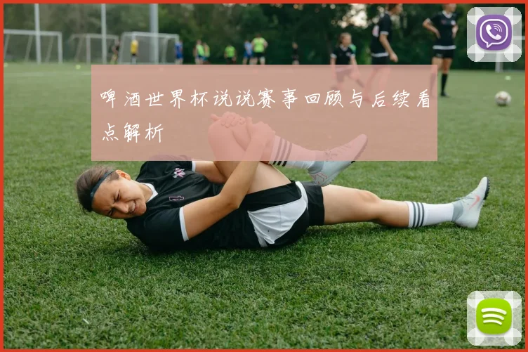 啤酒世界杯说说赛事回顾与后续看点解析