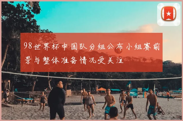 98世界杯中国队分组公布小组赛前景与整体准备情况受关注