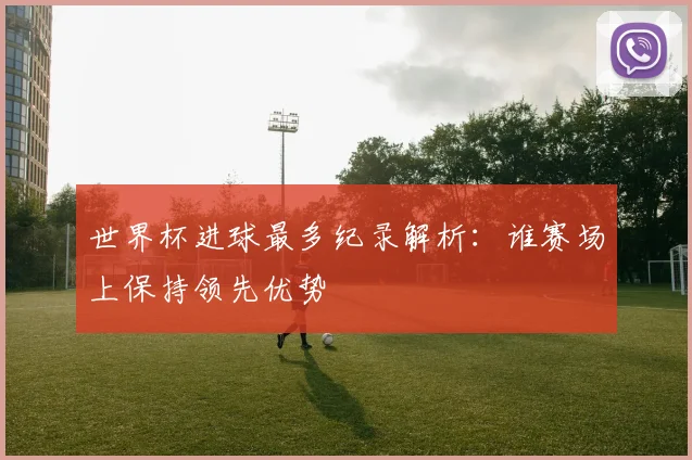 世界杯进球最多纪录解析:谁赛场上保持领先优势