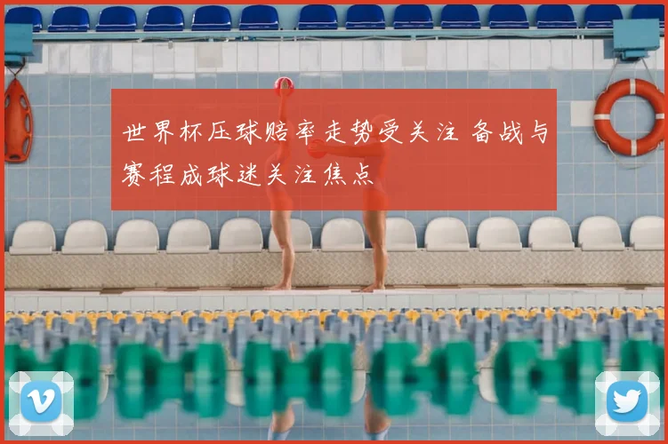 世界杯压球赔率走势受关注 备战与赛程成球迷关注焦点