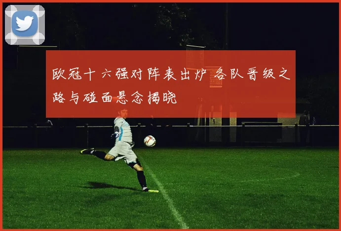 欧冠十六强对阵表出炉 各队晋级之路与碰面悬念揭晓