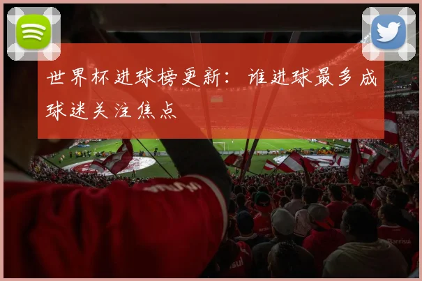 世界杯进球榜更新：谁进球最多成球迷关注焦点