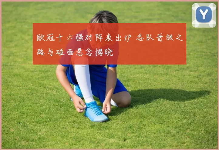 欧冠十六强对阵表出炉 各队晋级之路与碰面悬念揭晓