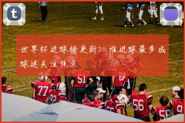 世界杯进球榜更新：谁进球最多成球迷关注焦点