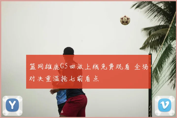 篮网雄鹿G5回放上线免费观看 全场对决重温抢七前看点