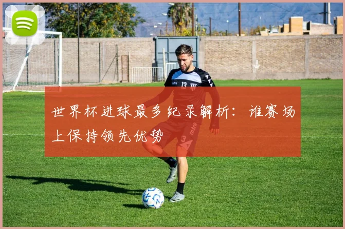 世界杯进球最多纪录解析:谁赛场上保持领先优势