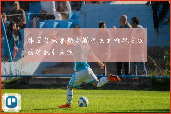 韩国与秘鲁热身赛对决打响双方攻防对抗引关注