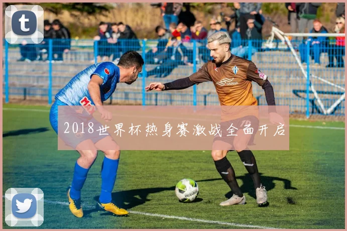 2018世界杯热身赛激战全面开启